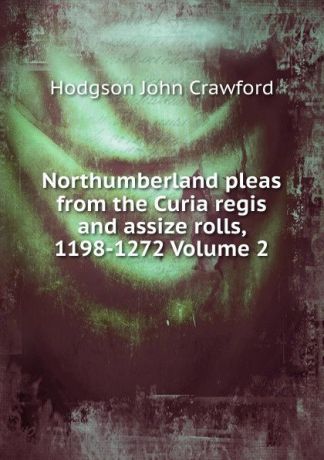 Hodgson John Crawford Northumberland pleas from the Curia regis and assize rolls, 1198-1272 Volume 2