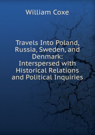 William Coxe Travels Into Poland, Russia, Sweden, and Denmark: Interspersed with Historical Relations and Political Inquiries
