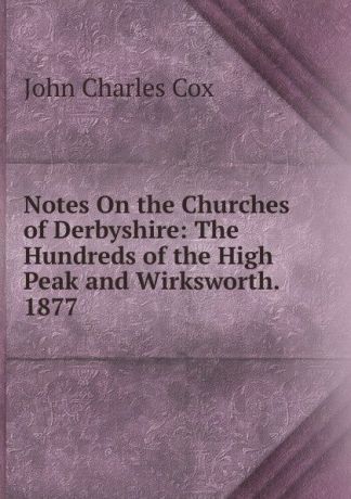 John Charles Cox Notes On the Churches of Derbyshire: The Hundreds of the High Peak and Wirksworth. 1877