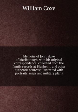 William Coxe Memoirs of John, duke of Marlborough, with his original correspondence: collected from the family records at Blenheim, and other authentic sources; illustrated with portraits, maps and military plans
