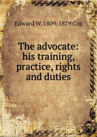 Edward W. 1809-1879 Cox The advocate: his training, practice, rights and duties