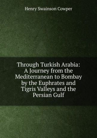 Henry Swainson Cowper Through Turkish Arabia: A Journey from the Mediterranean to Bombay by the Euphrates and Tigris Valleys and the Persian Gulf