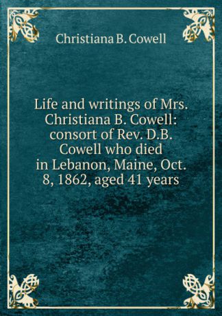 Christiana B. Cowell Life and writings of Mrs. Christiana B. Cowell: consort of Rev. D.B. Cowell who died in Lebanon, Maine, Oct. 8, 1862, aged 41 years