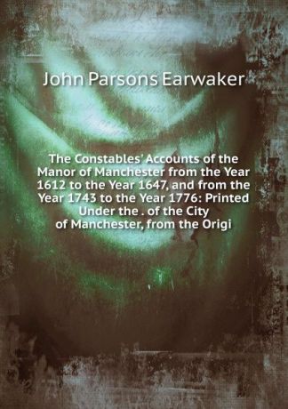 J. P. Earwaker The Constables. Accounts of the Manor of Manchester from the Year 1612 to the Year 1647, and from the Year 1743 to the Year 1776: Printed Under the . of the City of Manchester, from the Origi