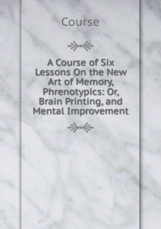 Course A Course of Six Lessons On the New Art of Memory, Phrenotypics: Or, Brain Printing, and Mental Improvement