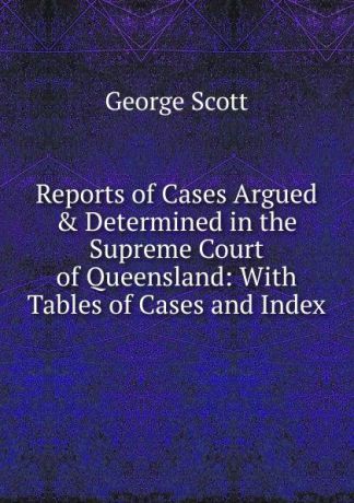George Scott Reports of Cases Argued . Determined in the Supreme Court of Queensland: With Tables of Cases and Index