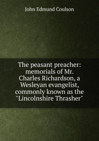 John Edmund Coulson The peasant preacher: memorials of Mr. Charles Richardson, a Wesleyan evangelist, commonly known as the "Lincolnshire Thrasher"