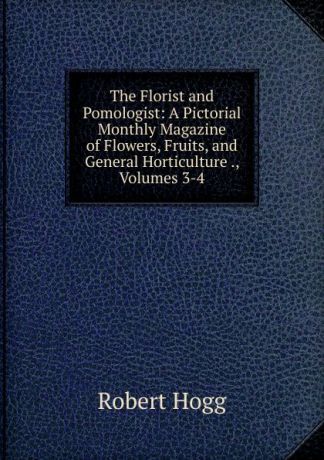 Robert Hogg The Florist and Pomologist: A Pictorial Monthly Magazine of Flowers, Fruits, and General Horticulture ., Volumes 3-4