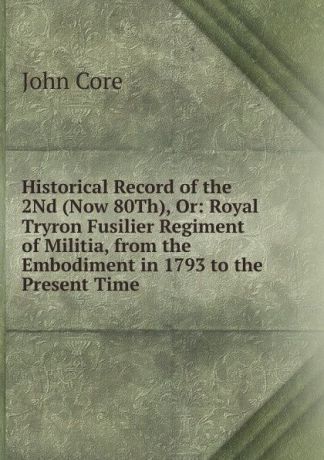 John Core Historical Record of the 2Nd (Now 80Th), Or: Royal Tryron Fusilier Regiment of Militia, from the Embodiment in 1793 to the Present Time