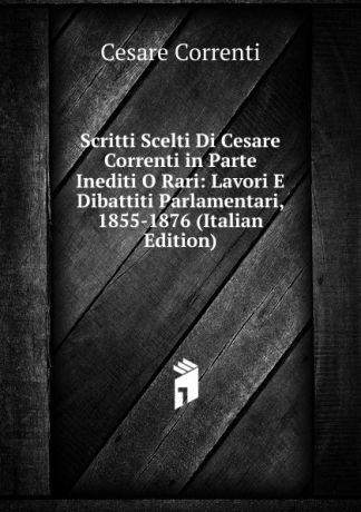 Cesare Correnti Scritti Scelti Di Cesare Correnti in Parte Inediti O Rari: Lavori E Dibattiti Parlamentari, 1855-1876 (Italian Edition)