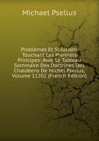 Michael Psellus Problemes Et Solutions Touchant Les Premiers Principes: Avec Le Tableau Sommaire Des Doctrines Des Chaldeens De Michel Psellus, Volume 11202 (French Edition)