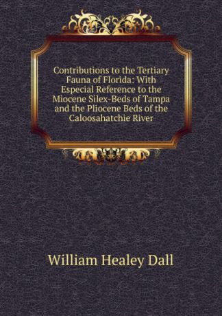 William Healey Dall Contributions to the Tertiary Fauna of Florida: With Especial Reference to the Miocene Silex-Beds of Tampa and the Pliocene Beds of the Caloosahatchie River