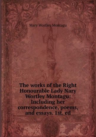 Mary Wortley Montagu The works of the Right Honourable Lady Nary Wortley Montagu: Including her correspondence, poems, and essays. 1st. ed.