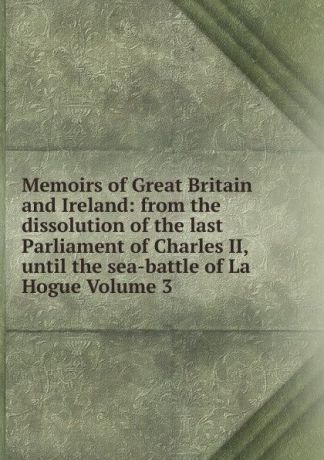 Memoirs of Great Britain and Ireland: from the dissolution of the last Parliament of Charles II, until the sea-battle of La Hogue Volume 3