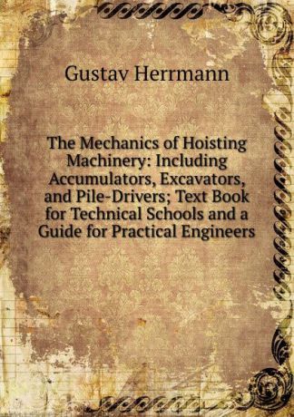 Gustav Herrmann The Mechanics of Hoisting Machinery: Including Accumulators, Excavators, and Pile-Drivers; Text Book for Technical Schools and a Guide for Practical Engineers
