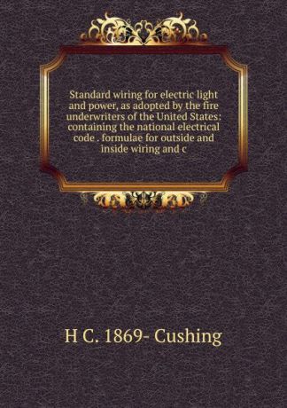 H C. 1869- Cushing Standard wiring for electric light and power, as adopted by the fire underwriters of the United States: containing the national electrical code . formulae for outside and inside wiring and c