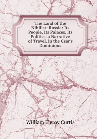 William Eleroy Curtis The Land of the Nihilist: Russia: Its People, Its Palaces, Its Politics. a Narrative of Travel, in the Czar.s Dominions