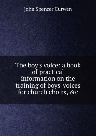 John Spencer Curwen The boy.s voice: a book of practical information on the training of boys. voices for church choirs, .c.