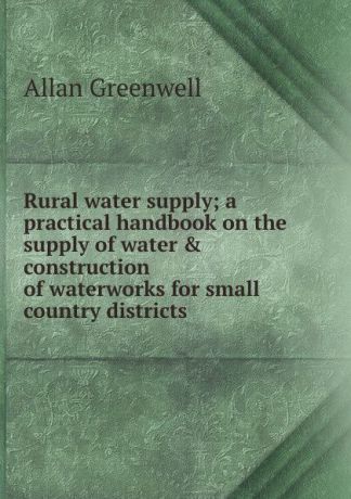 Allan Greenwell Rural water supply; a practical handbook on the supply of water . construction of waterworks for small country districts