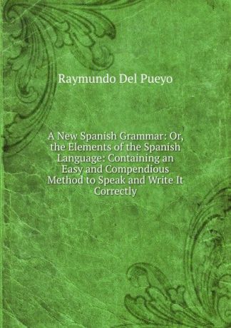 Raymundo Del Pueyo A New Spanish Grammar: Or, the Elements of the Spanish Language: Containing an Easy and Compendious Method to Speak and Write It Correctly