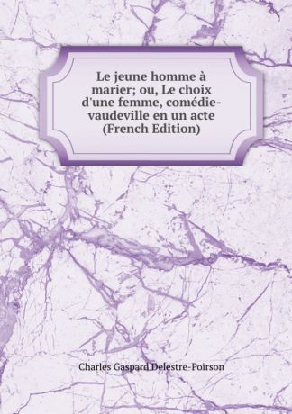 Charles Gaspard Delestre-Poirson Le jeune homme a marier; ou, Le choix d.une femme, comedie-vaudeville en un acte (French Edition)