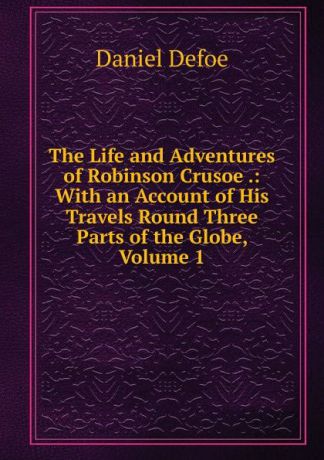 Daniel Defoe The Life and Adventures of Robinson Crusoe .: With an Account of His Travels Round Three Parts of the Globe, Volume 1