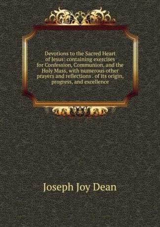 Joseph Joy Dean Devotions to the Sacred Heart of Jesus: containing exercises for Confession, Communion, and the Holy Mass, with numerous other prayers and reflections . of its origin, progress, and excellence