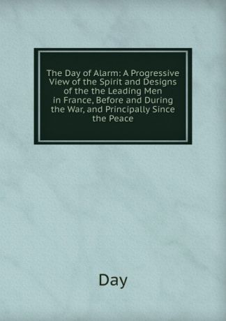 Day The Day of Alarm: A Progressive View of the Spirit and Designs of the the Leading Men in France, Before and During the War, and Principally Since the Peace