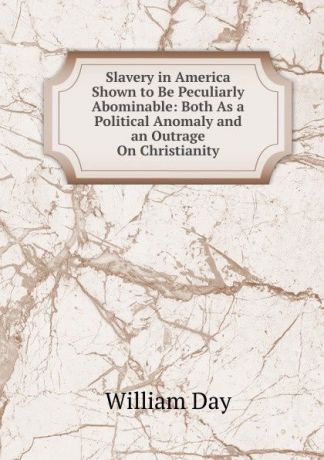 William Day Slavery in America Shown to Be Peculiarly Abominable: Both As a Political Anomaly and an Outrage On Christianity