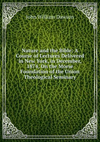 John William Dawson Nature and the Bible: A Course of Lectures Delivered in New York, in December, 1874, On the Morse Foundation of the Union Theological Seminary