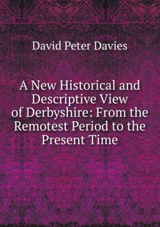 David Peter Davies A New Historical and Descriptive View of Derbyshire: From the Remotest Period to the Present Time