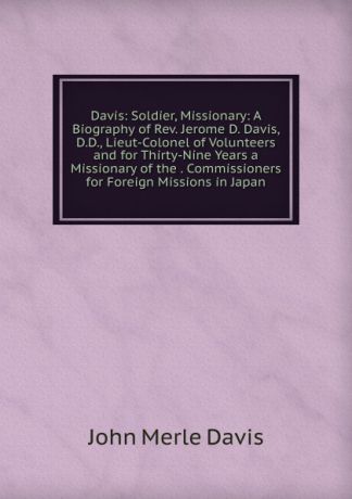 John Merle Davis Davis: Soldier, Missionary: A Biography of Rev. Jerome D. Davis, D.D., Lieut-Colonel of Volunteers and for Thirty-Nine Years a Missionary of the . Commissioners for Foreign Missions in Japan