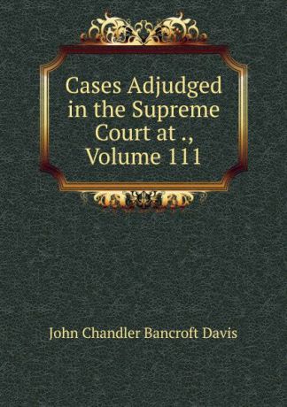 John Chandler Bancroft Davis Cases Adjudged in the Supreme Court at ., Volume 111