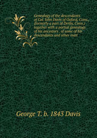 George T. b. 1843 Davis Genealogy of the descendants of Col. John Davis of Oxford, Conn., (formerly a part of Derby, Conn.) together with a partial genealogy of his ancestors . of some of his descendants and other matt