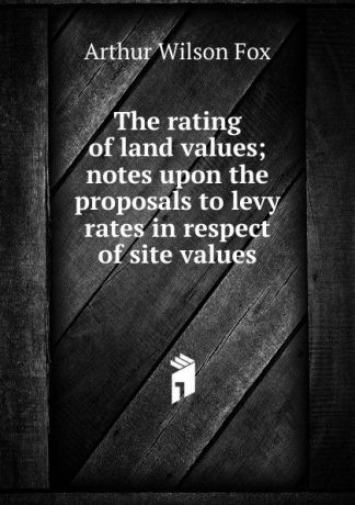Arthur Wilson Fox The rating of land values; notes upon the proposals to levy rates in respect of site values
