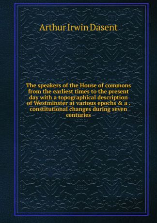 Arthur Irwin Dasent The speakers of the House of commons from the earliest times to the present day with a topographical description of Westminster at various epochs . a . constitutional changes during seven centuries