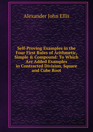 Alexander John Ellis Self-Proving Examples in the Four First Rules of Arithmetic, Simple . Compound: To Which Are Added Examples in Contracted Division, Square and Cube Root