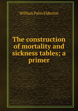 William Palin Elderton The construction of mortality and sickness tables; a primer
