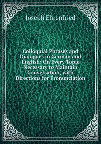 Joseph Ehrenfried Colloquial Phrases and Dialogues in German and English: On Every Topic Necessary to Maintain Conversation; with Directions for Pronunciation
