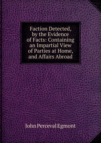John Perceval Egmont Faction Detected, by the Evidence of Facts: Containing an Impartial View of Parties at Home, and Affairs Abroad