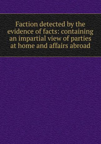 Faction detected by the evidence of facts: containing an impartial view of parties at home and affairs abroad