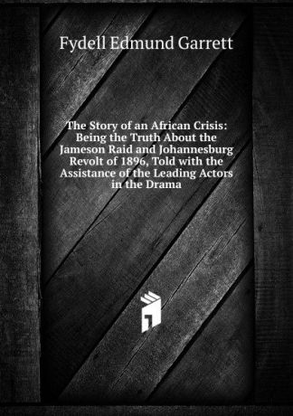 Fydell Edmund Garrett The Story of an African Crisis: Being the Truth About the Jameson Raid and Johannesburg Revolt of 1896, Told with the Assistance of the Leading Actors in the Drama