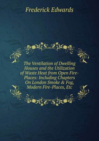 Frederick Edwards The Ventilation of Dwelling Houses and the Utilization of Waste Heat from Open Fire-Places: Including Chapters On London Smoke . Fog, Modern Fire-Places, Etc