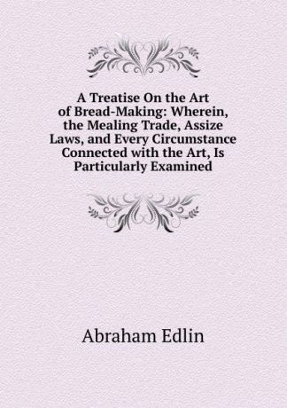 Abraham Edlin A Treatise On the Art of Bread-Making: Wherein, the Mealing Trade, Assize Laws, and Every Circumstance Connected with the Art, Is Particularly Examined