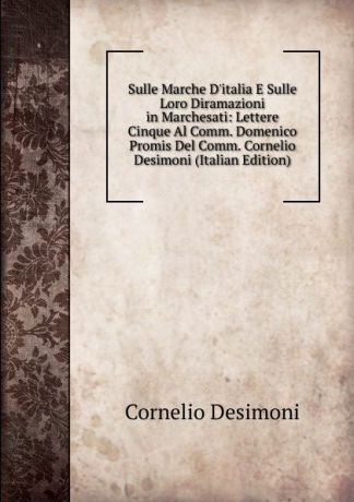 Cornelio Desimoni Sulle Marche D.italia E Sulle Loro Diramazioni in Marchesati: Lettere Cinque Al Comm. Domenico Promis Del Comm. Cornelio Desimoni (Italian Edition)