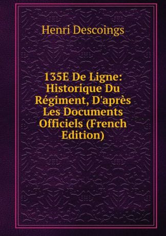 Henri Descoings 135E De Ligne: Historique Du Regiment, D.apres Les Documents Officiels (French Edition)
