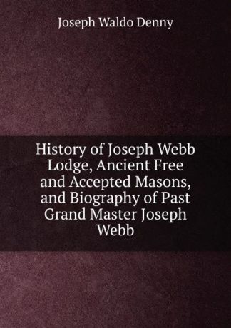 Joseph Waldo Denny History of Joseph Webb Lodge, Ancient Free and Accepted Masons, and Biography of Past Grand Master Joseph Webb