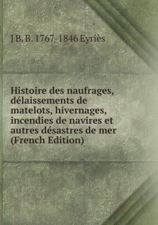 J B. B. 1767-1846 Eyriès Histoire des naufrages, delaissements de matelots, hivernages, incendies de navires et autres desastres de mer (French Edition)