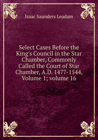 Isaac Saunders Leadam Select Cases Before the King.s Council in the Star Chamber, Commonly Called the Court of Star Chamber, A.D. 1477-1544, Volume 1;.volume 16