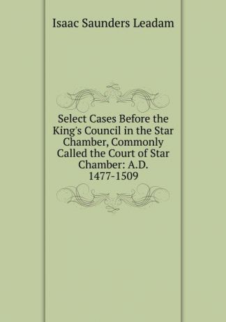 Isaac Saunders Leadam Select Cases Before the King.s Council in the Star Chamber, Commonly Called the Court of Star Chamber: A.D. 1477-1509